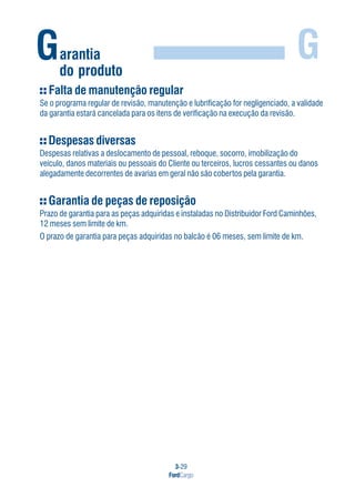 3-29
FordCargo
GGarantia
do produto
Falta de manutenção regular
Se o programa regular de revisão, manutenção e lubrificação for negligenciado, a validade
da garantia estará cancelada para os itens de verificação na execução da revisão.
Despesas diversas
Despesas relativas a deslocamento de pessoal, reboque, socorro, imobilização do
veículo, danos materiais ou pessoais do Cliente ou terceiros, lucros cessantes ou danos
alegadamente decorrentes de avarias em geral não são cobertos pela garantia.
Garantia de peças de reposição
Prazo de garantia para as peças adquiridas e instaladas no Distribuidor Ford Caminhões,
12 meses sem limite de km.
O prazo de garantia para peças adquiridas no balcão é 06 meses, sem limite de km.
 