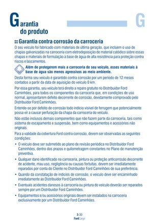3-30
FordCargo
GGarantia
do produto
Garantia contra corrosão da carroceria
O seu veículo foi fabricado com materiais de última geração, que incluem o uso de
chapas galvanizadas na carroceria com eletrodeposição de material catódico sobre essas
chapas e materiais de formulação à base de água de alta resistência para proteção contra
riscos e lascamentos.
Além de protegerem mais a carroceria de seu veículo, esses materiais à
base de água são menos agressivos ao meio ambiente.
Desta forma seu veículo é garantido contra corrosão por um período de 12 meses
contados a partir da data de aquisição do veículo 0 km.
Por essa garantia, seu veículo terá direito a reparo gratuito no Distribuidor Ford
Caminhões, para todos os componentes da carroceria que, em condições de uso
normal, apresentarem defeito decorrente de corrosão, devidamente comprovado pelo
Distribuidor Ford Caminhões.
Entende-se por defeito de corrosão todo indício visível de ferrugem que potencialmente
possa vir a causar perfuração da chapa da carroceria do veículo.
Não estão inclusos demais componentes que não fazem parte da carroceria, tais como
sistema de escapamento e suspensão, bem como equipamentos e acessórios não
originais.
Para a validade da cobertura Ford contra corrosão, devem ser observadas as seguintes
condições:
• O veículo deve ser submetido ao plano de revisão periódica no Distribuidor Ford
Caminhões, dentro dos prazos e quilometragem constantes no Plano de manutenção
preventiva.
• Qualquer dano identificado na carroceria, pintura ou proteção anticorrosão decorrente
de acidente, mau uso, negligência ou causas fortuitas, devem ser imediatamente
reparados por conta do Cliente no Distribuidor Ford Caminhões de sua preferência.
• Quando da constatação de indícios de corrosão, o veículo deve ser encaminhado
imediatamente ao Distribuidor Ford Caminhões.
• Eventuais acidentes danosos à carroceria ou pintura do veículo deverão ser reparados
sempre por um Distribuidor Ford Caminhões.
• Equipamentos e/ou acessórios originais devem ser instalados na carroceria
exclusivamente por um Distribuidor Ford Caminhões.
 