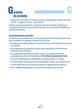 3-31
FordCargo
GGarantia
do produto
• Deverão ser observadas as instruções quanto à conservação do veículo, constantes
no item “Lavagem do veículo”, neste capítulo.
Durante a inspeção de carroceria, as despesas referentes à lavagem, polimento ou
cristalização da carroceria para proteção da pintura, são de única responsabilidade do
proprietário do veículo.
Cancelamento da garantia
A cobertura de seu veículo contra corrosão estará automaticamente cancelada se não
forem respeitadas as seguintes condições de uso normal:
• O programa de revisões periódicas na qual está inclusa a verificação da carroceria não
for cumprido.
• Os componentes da carroceria do veículo forem reparados fora das oficinas do
Distribuidor Ford Caminhões.
• Os componentes originais da carroceria, acessórios e equipamentos forem
substituídos por outros não fornecidos pela Ford Motor Company Brasil Ltda.
• O veículo for empregado em competições de qualquer espécie ou natureza.
• O veículo trafegar frequentemente em locais alagados, maresia, areia e água do mar.
• A pintura sofrer danos decorrentes de produtos ou agentes químicos externos.
• Forem instalados equipamentos ou acessórios não originais na carroceria.
 