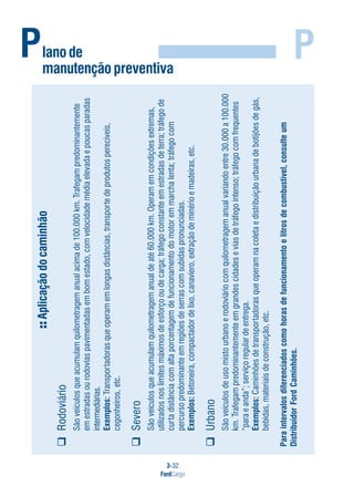 3-32
FordCargo
PPlanode
manutençãopreventiva
Aplicaçãodocaminhão
Rodoviário
Sãoveículosqueacumulamquilometragemanualacimade100.000km.Trafegampredominantemente
emestradasourodoviaspavimentadasembomestado,comvelocidademédiaelevadaepoucasparadas
intermediárias.
Exemplos:Transportadorasqueoperamemlongasdistâncias,transportedeprodutosperecíveis,
cegonheiros,etc.
Severo
Sãoveículosqueacumulamquilometragemanualdeaté60.000km.Operamemcondiçõesextremas,
utilizadosnoslimitesmáximosdeesforçooudecarga;tráfegoconstanteemestradasdeterra;tráfegode
curtadistânciacomaltaporcentagemdefuncionamentodomotoremmarchalenta;tráfegocom
percursopredominanteemregiõesdeserrascomsubidaspronunciadas.
Exemplos:Betoneira,compactadordelixo,canaviero,extraçãodeminérioemadeiras,etc.
Urbano
Sãoveículosdeusomistourbanoerodoviáriocomquilometragemanualvariandoentre30.000a100.000
km.Trafegampredominantementeemgrandescidadeseviasdetráfegointenso;tráfegocomfrequentes
“paraeanda”;serviçoregulardeentrega.
Exemplos:Caminhõesdetransportadorasqueoperamnacoletaedistribuiçãourbanadebotijõesdegás,
bebidas,materiaisdeconstrução,etc.
Paraintervalosdiferenciadoscomohorasdefuncionamentoelitrosdecombustível,consulteum
DistribuidorFordCaminhões.
 