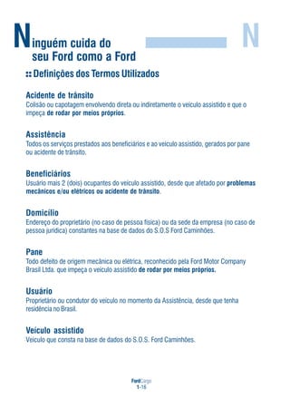 FordCargo
1-16
Ninguém cuida do
seu Ford como a Ford
N
Definições dos Termos Utilizados
Acidente de trânsito
Colisão ou capotagem envolvendo direta ou indiretamente o veículo assistido e que o
impeça de rodar por meios próprios.
Assistência
Todos os serviços prestados aos beneficiários e ao veículo assistido, gerados por pane
ou acidente de trânsito.
Beneficiários
Usuário mais 2 (dois) ocupantes do veículo assistido, desde que afetado por problemas
mecânicos e/ou elétricos ou acidente de trânsito.
Domicílio
Endereço do proprietário (no caso de pessoa física) ou da sede da empresa (no caso de
pessoa jurídica) constantes na base de dados do S.O.S Ford Caminhões.
Pane
Todo defeito de origem mecânica ou elétrica, reconhecido pela Ford Motor Company
Brasil Ltda. que impeça o veículo assistido de rodar por meios próprios.
Usuário
Proprietário ou condutor do veículo no momento da Assistência, desde que tenha
residência no Brasil.
Veículo assistido
Veículo que consta na base de dados do S.O.S. Ford Caminhões.
 