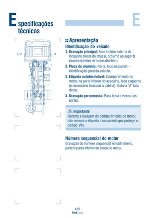 4-02
FordCargo
E
Apresentação
Identificação do veículo
1. Gravação principal: Face inferior externa da
longarina direita do chassi, próximo ao suporte
traseiro do feixe de molas dianteiro.
2. Placa de alumínio: Porta, lado esquerdo -
identificação geral do veículo.
3. Etiqueta autodestrutível: Compartimento do
motor, na parte inferior do assoalho, lado esquerdo
(é necessário bascular a cabine). Coluna “A” lado
direito.
4. Gravação por corrosão: Para-brisa e vidros das
portas.
Importante
Durante a lavagem do compartimento do motor,
não remova a etiqueta transparente que protege o
código VIN.
Número sequencial do motor
Gravação do número sequencial no lado direito,
parte traseira inferior do bloco do motor.
Especificações
técnicas
4
1
2 / 4
4
 