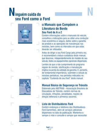 FordCargo
1-17
Ninguém cuida do
seu Ford como a Ford
N
Manuais que Compõem a
Literatura de Bordo
Seu Ford de A a Z
Contém informações sobre o manuseio do veículo,
conselhos e indicações para se obter uma condução
mais econômica e segura, dados sobre a garantia
do produto e as operações de manutenção nas
revisões, bem como os intervalos em que estas
deverão ser efetuadas.
Antes de dirigir o seu Ford Cargo pela primeira vez,
é recomendável a leitura cuidadosa deste manual,
que descreve, independentemente do modelo do seu
veículo, todos os equipamentos opcionais disponíveis.
Lembre de que o não cumprimento do programa
regular de revisão, lubrificação e manutenção
implica na perda da validade da garantia. É, portanto,
de fundamental importância, submeter o veículo às
revisões periódicas, nos períodos indicados no
capítulo “Cuidando do seu Ford” deste manual.
Manual Básico de Segurança no Trânsito
Elaborado pela ABETRAN - Associação Brasileira de
Educadores de Trânsito, contém normas de
circulação, infrações, penalidades, noções de
direção defensiva e primeiros socorros.
Lista de Distribuidores Ford
Contém endereços e telefones dos Distribuidores
Ford Caminhões, além de serviços adicionais
disponíveis na data da publicação. Mantenha-o
sempre à mão e consulte-o sempre que necessitar.
816816CC45 19A321 AACC45 19A321 AA
Ford Cargo
FordFord CargoCargo
 