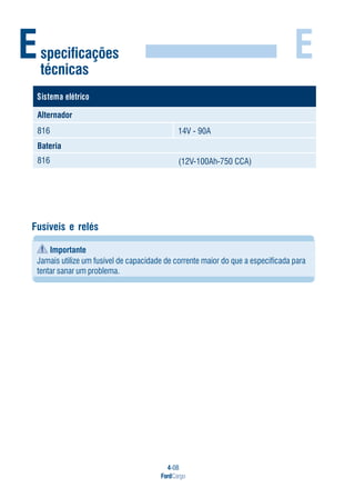 4-08
FordCargo
E
Fusíveis e relés
Importante
Jamais utilize um fusível de capacidade de corrente maior do que a especificada para
tentar sanar um problema.
Especificações
técnicas
ocirtéleametsiS
Alternador
816
Bateria
14V - 90A
(12V-100Ah-750 CCA)816
 
