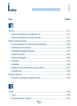 FordCargo
5-03
I
Item Página
Bancos ...................................................................................................................2-21
• Banco do motorista com suspensão a ar .........................................................2-21
• Banco do motorista com ajustes manuais ........................................................2-21
Bateria e sistema de carga .......................................................................................2-23
• Luz de advertência do sistema de carga da bateria ...........................................2-23
• Símbolo de aviso na bateria .............................................................................2-23
• Reciclagem obrigatória da bateria .....................................................................2-24
• Sinais de corrosão ...........................................................................................2-25
• Desuso prolongado .........................................................................................2-26
• Remoção ........................................................................................................2-26
• Instalação .......................................................................................................2-26
• Partida do motor com bateria e cabos auxiliares ...............................................2-27
• Procedimento .................................................................................................2-28
Bloqueio autônomo ................................................................................................2-29
• Bloqueio e desbloqueio autônomo (local) ........................................................2-29
Cabina ....................................................................................................................2-33
• Trava ...............................................................................................................2-33
• Antes de bascular a cabina .............................................................................2-34
Índice
 