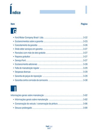 FordCargo
5-07
I
Item Página
Índice
• Ford Motor Company Brasil Ltda. ....................................................................3-22
• Esclarecimentos sobre a garantia .....................................................................3-23
• Cancelamento da garantia ...............................................................................3-26
• Onde obter serviços em garantia ......................................................................3-27
• Revisões com mão de obra gratuita .................................................................3-27
• Reparos gratuitos ............................................................................................3-27
• Serviço Ford ....................................................................................................3-27
• Esclarecimento adicionais ...............................................................................3-28
• Falta de manutenção regular ............................................................................3-29
• Despesas diversas ...........................................................................................3-29
• Garantia de peças de reposição .......................................................................3-29
• Garantia contra corrosão da carroceria .............................................................3-30
G
Informações gerais sobre manutenção ....................................................................3-02
• Informações gerais sobre manutenção ............................................................3-02
• Conservação do veículo / conservação da pintura ............................................3-06
• Desuso prolongado .........................................................................................3-09
I
 