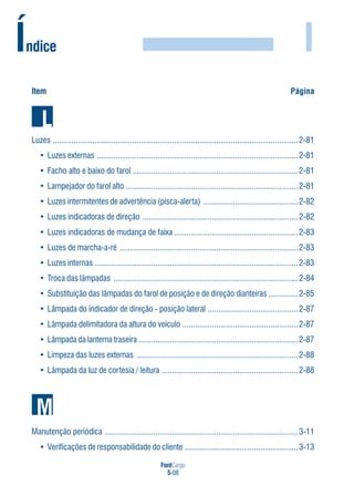 FordCargo
5-08
I
Luzes .....................................................................................................................2-81
• Luzes externas ................................................................................................2-81
• Facho alto e baixo do farol ...............................................................................2-81
• Lampejador do farol alto ..................................................................................2-81
• Luzes intermitentes de advertência (pisca-alerta) .............................................2-82
• Luzes indicadoras de direção ..........................................................................2-82
• Luzes indicadoras de mudança de faixa ...........................................................2-83
• Luzes de marcha-a-ré .....................................................................................2-83
• Luzes internas .................................................................................................2-83
• Troca das lâmpadas ........................................................................................2-84
• Substituição das lâmpadas do farol de posição e de direção dianteiras ..............2-85
• Lâmpada do indicador de direção - posição lateral ...........................................2-87
• Lâmpada delimitadora da altura do veículo .......................................................2-87
• Lâmpada da lanterna traseira ............................................................................2-87
• Limpeza das luzes externas .............................................................................2-88
• Lâmpada da luz de cortesia / leitura .................................................................2-88
Manutenção periódica ............................................................................................3-11
• Verificações de responsabilidade do cliente ......................................................3-13
Item Página
Índice
 