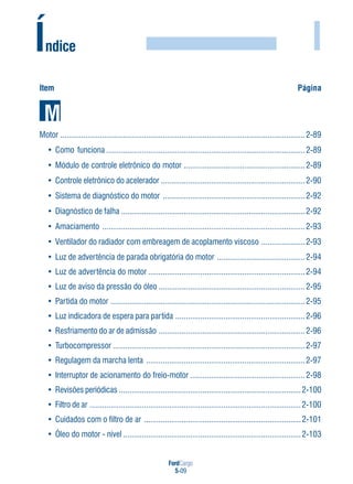 FordCargo
5-09
I
Item Página
Índice
Motor .....................................................................................................................2-89
• Como funciona ...............................................................................................2-89
• Módulo de controle eletrônico do motor ..........................................................2-89
• Controle eletrônico do acelerador .....................................................................2-90
• Sistema de diagnóstico do motor ....................................................................2-92
• Diagnóstico de falha ........................................................................................2-92
• Amaciamento .................................................................................................2-93
• Ventilador do radiador com embreagem de acoplamento viscoso .....................2-93
• Luz de advertência de parada obrigatória do motor ..........................................2-94
• Luz de advertência do motor ...........................................................................2-94
• Luz de aviso da pressão do óleo ......................................................................2-95
• Partida do motor .............................................................................................2-95
• Luz indicadora de espera para partida ..............................................................2-96
• Resfriamento do ar de admissão ......................................................................2-96
• Turbocompressor ............................................................................................2-97
• Regulagem da marcha lenta ............................................................................2-97
• Interruptor de acionamento do freio-motor .......................................................2-98
• Revisões periódicas .......................................................................................2-100
• Filtro de ar .....................................................................................................2-100
• Cuidados com o filtro de ar ...........................................................................2-101
• Óleo do motor - nível .....................................................................................2-103
 