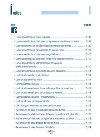 FordCargo
5-11
I
Item Página
• Luz de advertência do motor (amarela) ..........................................................2-109
• Luz de advertência de nível baixo do líquido de arrefecimento do motor .........2-109
• Luz de advertência de parada obrigatória do motor (vermelha) .......................2-190
• Luz de advertência de baixa pressão do óleo do motor ..................................2-110
• Luz de advertência do sistema de carga da bateria .........................................2-110
• Luz de advertência do sistema de freios/ freio de estacionamento ...................2-110
• Luz de advertência de alta temperatura do líquido de
arrefecimento do motor .................................................................................2-110
• Luz de advertência do travamento da cabina basculante ................................2-111
• Luz indicadora de facho alto do farol .............................................................2-111
• Luz indicadora do freio-motor .......................................................................2-111
• Luz indicadora de direção .............................................................................2-111
• Luz indicadora do sistema de controle automático de velocidade ...................2-112
• Luz indicadora do sistema de localização e bloqueio ......................................2-112
• Luz indicadora do sistema Ford antifurto PATS ...............................................2-112
• Luz indicadora de espera para partida ............................................................2-112
• LIM - Lâmpada indicadora de mau funcionamento ........................................2-113
• Aviso sonoro de baixa pressão do ar do sistema de freio ................................2-113
• Aviso sonoro de alta temperatura do líquido de arrefecimento do motor ..........2-113
• Aviso sonoro de nível baixo do líquido de arrefecimento do motor ..................2-113
• Aviso sonoro de baixa pressão do óleo do motor ...........................................2-114
• Aviso sonoro da trava da cabina basculante ...................................................2-114
Índice
 