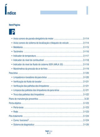 FordCargo
5-12
I
ItemPágina
• Aviso sonoro de parada obrigatória do motor .................................................2-114
• Aviso sonoro do sistema de localização e bloqueio do veículo .......................2-114
• Medidores .....................................................................................................2-115
• Tacômetro ....................................................................................................2-116
• Indicador de temperatura ...............................................................................2-117
• Indicador do nível de combustível .................................................................2-118
• Indicador do nível de fluido do sistema SCR (ARLA 32) .................................2-118
• Manômetros da pressão do ar do freio ...........................................................2-119
Para-brisa .............................................................................................................2-120
• Limpadores e lavadores do para-brisa ............................................................2-120
• Verificação do fluido do lavador .....................................................................2-121
• Verificação das palhetas dos limpadores ........................................................2-121
• Limpeza das palhetas dos limpadores do para-brisa .......................................2-121
• Troca das palhetas dos limpadores ................................................................2-122
Plano de manutenção preventiva .............................................................................3-32
Porta-objetos ........................................................................................................2-123
• Porta-luvas ...................................................................................................2-123
• Rede .............................................................................................................2-123
Pós-tratamento .....................................................................................................2-124
• Como funciona? ...........................................................................................2-124
• Sistema de diagnóstico .................................................................................2-126
Índice
 