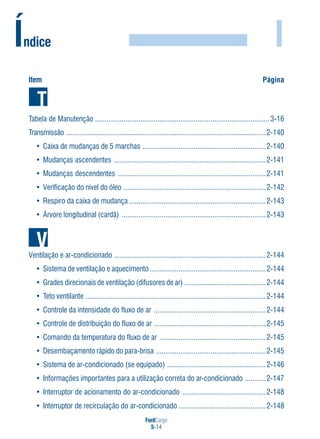 FordCargo
5-14
I
Item Página
Tabela de Manutenção ............................................................................................3-16
Transmissão .........................................................................................................2-140
• Caixa de mudanças de 5 marchas .................................................................2-140
• Mudanças ascendentes ................................................................................2-141
• Mudanças descendentes ..............................................................................2-141
• Verificação do nível do óleo ...........................................................................2-142
• Respiro da caixa de mudança ........................................................................2-143
• Árvore longitudinal (cardã) ............................................................................2-143
Ventilação e ar-condicionado ................................................................................2-144
• Sistema de ventilação e aquecimento .............................................................2-144
• Grades direcionais de ventilação (difusores de ar) ...........................................2-144
• Teto ventilante ...............................................................................................2-144
• Controle da intensidade do fluxo de ar ...........................................................2-144
• Controle de distribuição do fluxo de ar ...........................................................2-145
• Comando da temperatura do fluxo de ar ........................................................2-145
• Desembaçamento rápido do para-brisa ..........................................................2-145
• Sistema de ar-condicionado (se equipado) ....................................................2-146
• Informações importantes para a utilização correta do ar-condicionado ...........2-147
• Interruptor de acionamento do ar-condicionado ............................................2-148
• Interruptor de recirculação do ar-condicionado ..............................................2-148
Índice
 