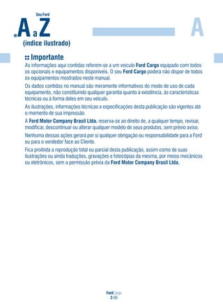 FordCargo
2-05
A
Importante
As informações aqui contidas referem-se a um veículo Ford Cargo equipado com todos
os opcionais e equipamentos disponíveis. O seu Ford Cargo poderá não dispor de todos
os equipamentos mostrados neste manual.
Os dados contidos no manual são meramente informativos do modo de uso de cada
equipamento, não constituindo qualquer garantia quanto à existência, às características
técnicas ou à forma deles em seu veículo.
As ilustrações, informações técnicas e especificações desta publicação são vigentes até
o momento de sua impressão.
A Ford Motor Company Brasil Ltda. reserva-se ao direito de, a qualquer tempo, revisar,
modificar, descontinuar ou alterar qualquer modelo de seus produtos, sem prévio aviso.
Nenhuma dessas ações gerará por si qualquer obrigação ou responsabilidade para a Ford
ou para o vendedor face ao Cliente.
Fica proibida a reprodução total ou parcial desta publicação, assim como de suas
ilustrações ou ainda traduções, gravações e fotocópias da mesma, por meios mecânicos
ou eletrônicos, sem a permissão prévia da Ford Motor Company Brasil Ltda.
Aa Z(índice ilustrado)
SeuFordde
 