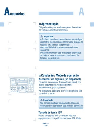 FordCargo
2-06
AAcessórios
Apresentação
Dirigir distraído pode resultar em perda do controle
do veículo, acidentes e ferimentos.
Importante
A Ford recomenda ao motorista não usar qualquer
dispositivo ou recurso que possa tirar a atenção da
rodovia, uma vez que sua principal
responsabilidade é a de operar o veículo com
segurança.
Desaconselhamos o uso de qualquer dispositivo
ao dirigir e recomendamos o cumprimento de
todas as leis aplicáveis.
Condução / Modo de operação
Acendedor de cigarros (se disponível)
Pressione o acendedor de encontro ao painel. Em
alguns segundos sua resistência estará
incandescente, pronta para uso.
Ao reinstalá-lo, posicione-o em seu alojamento sem
comprimir o botão.
+ -
-
-
- +
12V12V
12V12V
Importante
Não conecte qualquer equipamento elétrico no
receptáculo do acendedor, sob pena de danificá-lo.
Tomada de força 12V
Puxe a tampa para abrir o conector. Não use
equipamentos com potência maior que 180 Watts.
 