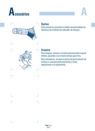 FordCargo
2-07
A
Buzina
Para acioná-la, pressione o botão na extremidade da
alavanca de controle do indicador de direção.
Acessórios
Cinzeiro
Para limpeza, remova o cinzeiro pressionando a parte
inferior, puxando-o ao mesmo tempo para fora.
Para reinstalá-lo, encaixe os pinos da parte inferior do
cinzeiro e, pressionando levemente a mola,
reposicione-o no alojamento.
 