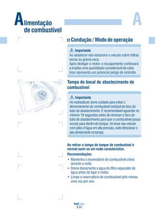 FordCargo
2-09
A
Condução / Modo de operação
Importante
Ao abastecer não estacione o veículo sobre folhas
secas ou grama seca.
Após desligar o motor, o escapamento continuará
a irradiar uma quantidade considerável de calor.
Isso representa um potencial perigo de incêndio.
Tampa do bocal de abastecimento de
combustível
Importante
Ao reabastecer, tome cuidado para evitar o
derramamento de combustível residual do bico do
tubo de abastecimento. É recomendável aguardar no
mínimo 10 segundos antes de remover o bico do
tubo de abastecimento para que o combustível possa
escoar para dentro do tanque. Ao lavar seu veículo
com jatos d’água em alta pressão, evite direcionar o
jato diretamente na tampa.
Ao retirar a tampa do tanque de combustível é
normal ouvir-se um ruído característico.
Recomendações
• Mantenha o reservatório de combustível cheio
durante a noite.
• Drene diariamente a água do filtro separador de
água antes de ligar o motor.
• Limpe o reservatório de combustível pelo menos
uma vez por ano.
Alimentação
de combustível
 