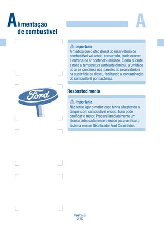 FordCargo
2-10
A
Reabastecimento
Importante
Não tente ligar o motor caso tenha abastecido o
tanque com combustível errado. Isso pode
danificar o motor. Procure imediatamente um
técnico adequadamente treinado para verificar o
sistema em um Distribuidor Ford Caminhões.
Importante
À medida que o óleo diesel do reservatório de
combustível vai sendo consumido, pode ocorrer
a entrada de ar contendo umidade. Como durante
a noite a temperatura ambiente diminui, a umidade
do ar se condensa nas paredes do reservatório e
na superfície do diesel, facilitando a contaminação
do combustível por bactérias.
Alimentação
de combustível
 