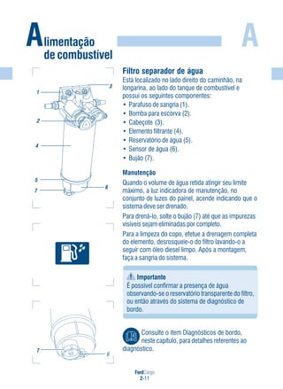 FordCargo
2-11
A
Filtro separador de água
Está localizado no lado direito do caminhão, na
longarina, ao lado do tanque de combustível e
possui os seguintes componentes:
• Parafuso de sangria (1).
• Bomba para escorva (2).
• Cabeçote (3).
• Elemento filtrante (4).
• Reservatório de água (5).
• Sensor de água (6).
• Bujão (7).
Manutenção
Quando o volume de água retida atingir seu limite
máximo, a luz indicadora de manutenção, no
conjunto de luzes do painel, acende indicando que o
sistema deve ser drenado.
Para drená-lo, solte o bujão (7) até que as impurezas
visíveis sejam eliminadas por completo.
Para a limpeza do copo, efetue a drenagem completa
do elemento, desrosqueie-o do filtro lavando-o a
seguir com óleo diesel limpo. Após a montagem,
faça a sangria do sistema.
Importante
É possível confirmar a presença de água
observando-se o reservatório transparente do filtro,
ou então através do sistema de diagnóstico de
bordo.
Alimentação
de combustível
7
6
1
2
4
5
6
3
7
Consulte o item Diagnósticos de bordo,
neste capítulo, para detalhes referentes ao
diagnóstico.
 