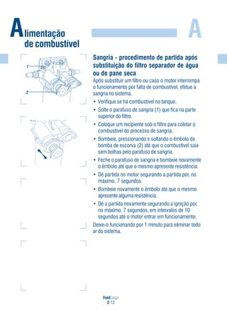 FordCargo
2-12
AAlimentação
de combustível
Sangria - procedimento de partida após
substituição do filtro separador de água
ou de pane seca
Após substituir um filtro ou caso o motor interrompa
o funcionamento por falta de combustível, efetue a
sangria no sistema.
• Verifique se há combustível no tanque.
• Solte o parafuso de sangria (1) que fica na parte
superior do filtro.
• Coloque um recipiente sob o filtro para coletar o
combustível do processo de sangria.
• Bombeie, pressionando e soltando o êmbolo da
bomba de escorva (2) até que o combustível saia
sem bolhas pelo parafuso de sangria.
• Feche o parafuso de sangria e bombeie novamente
o êmbolo até que o mesmo apresente resistência.
• Dê partida no motor segurando a partida por, no
máximo, 7 segundos.
• Bombeie novamente o êmbolo até que o mesmo
apresente alguma resistência.
• Dê a partida novamente segurando a ignição por,
no máximo, 7 segundos, em intervalos de 10
segundos até o motor entrar em funcionamento.
Deixe-o funcionando por 1 minuto para eliminar todo
ar do sistema.
1
2
 