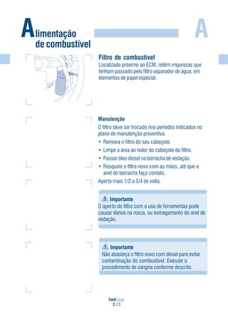 FordCargo
2-13
A
Filtro de combustível
Localizado próximo ao ECM, retém impurezas que
tenham passado pelo filtro separador de água, em
elementos de papel especial.
Manutenção
O filtro deve ser trocado nos períodos indicados no
plano de manutenção preventiva:
• Remova o filtro do seu cabeçote.
• Limpe a área ao redor do cabeçote do filtro.
• Passar óleo diesel na borracha de vedação.
• Rosqueie o filtro novo com as mãos, até que o
anel de borracha faça contato.
Aperte mais 1/2 a 3/4 de volta.
Alimentação
de combustível
Importante
O aperto do filtro com o uso de ferramentas pode
causar danos na rosca, ou esmagamento do anel de
vedação.
Importante
Não abasteça o filtro novo com diesel para evitar
contaminação do combustível. Execute o
procedimento de sangria conforme descrito.
 