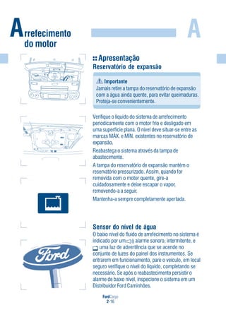 FordCargo
2-16
A
Apresentação
Reservatório de expansão
Importante
Jamais retire a tampa do reservatório de expansão
com a água ainda quente, para evitar queimaduras.
Proteja-se convenientemente.
Verifique o líquido do sistema de arrefecimento
periodicamente com o motor frio e desligado em
uma superfície plana. O nível deve situar-se entre as
marcas MÁX. e MÍN. existentes no reservatório de
expansão.
Reabasteça o sistema através da tampa de
abastecimento.
A tampa do reservatório de expansão mantém o
reservatório pressurizado. Assim, quando for
removida com o motor quente, gire-a
cuidadosamente e deixe escapar o vapor,
removendo-a a seguir.
Mantenha-a sempre completamente apertada.
Sensor do nível de água
O baixo nível do fluido de arrefecimento no sistema é
indicado por um alarme sonoro, intermitente, e
uma luz de advertência que se acende no
conjunto de luzes do painel dos instrumentos. Se
entrarem em funcionamento, pare o veículo, em local
seguro verifique o nível do líquido, completando se
necessário. Se após o reabastecimento persistir o
alarme de baixo nível, inspecione o sistema em um
Distribuidor Ford Caminhões.
Arrefecimento
do motor
MAXMAX
MINMIN
 