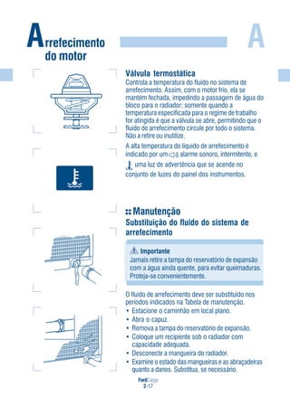 FordCargo
2-17
A
Válvula termostática
Controla a temperatura do fluido no sistema de
arrefecimento. Assim, com o motor frio, ela se
mantém fechada, impedindo a passagem de água do
bloco para o radiador; somente quando a
temperatura especificada para o regime de trabalho
for atingida é que a válvula se abre, permitindo que o
fluido de arrefecimento circule por todo o sistema.
Não a retire ou inutilize.
A alta temperatura do líquido de arrefecimento é
indicado por um alarme sonoro, intermitente, e
uma luz de advertência que se acende no
conjunto de luzes do painel dos instrumentos.
Manutenção
Substituição do fluido do sistema de
arrefecimento
Importante
Jamais retire a tampa do reservatório de expansão
com a água ainda quente, para evitar queimaduras.
Proteja-se convenientemente.
O fluido de arrefecimento deve ser substituído nos
períodos indicados na Tabela de manutenção.
• Estacione o caminhão em local plano.
• Abra o capuz.
• Remova a tampa do reservatório de expansão.
• Coloque um recipiente sob o radiador com
capacidade adequada.
• Desconecte a mangueira do radiador.
• Examine o estado das mangueiras e as abraçadeiras
quanto a danos. Substitua, se necessário.
Arrefecimento
do motor
 