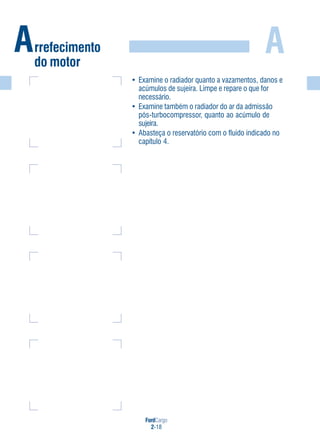FordCargo
2-18
AArrefecimento
do motor
• Examine o radiador quanto a vazamentos, danos e
acúmulos de sujeira. Limpe e repare o que for
necessário.
• Examine também o radiador do ar da admissão
pós-turbocompressor, quanto ao acúmulo de
sujeira.
• Abasteça o reservatório com o fluido indicado no
capítulo 4.
 