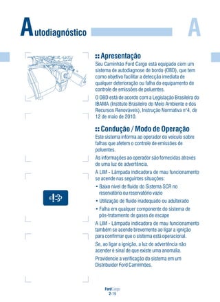 FordCargo
2-19
AAutodiagnóstico
Apresentação
Seu Caminhão Ford Cargo está equipado com um
sistema de autodiagnose de bordo (OBD), que tem
como objetivo facilitar a detecção imediata de
qualquer deterioração ou falha do equipamento de
controle de emissões de poluentes.
O OBD está de acordo com a Legislação Brasileira do
IBAMA (Instituto Brasileiro do Meio Ambiente e dos
Recursos Renováveis), Instrução Normativa n°4, de
12 de maio de 2010.
Condução / Modo de Operação
Este sistema informa ao operador do veículo sobre
falhas que afetem o controle de emissões de
poluentes.
As informações ao operador são fornecidas através
de uma luz de advertência.
A LIM - Lâmpada indicadora de mau funcionamento
se acende nas seguintes situações:
• Baixo nível de fluido do Sistema SCR no
reservatório ou reservatório vazio
• Utilização de fluido inadequado ou adulterado
• Falha em qualquer componente do sistema de
pós-tratamento de gases de escape
A LIM - Lâmpada indicadora de mau funcionamento
também se acende brevemente ao ligar a ignição
para confirmar que o sistema está operacional.
Se, ao ligar a ignição, a luz de advertência não
acender é sinal de que existe uma anomalia.
Providencie a verificação do sistema em um
Distribuidor Ford Caminhões.
 