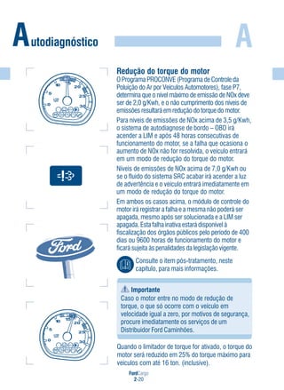 FordCargo
2-20
A
Importante
Caso o motor entre no modo de redução de
torque, o que só ocorre com o veículo em
velocidade igual a zero, por motivos de segurança,
procure imediatamente os serviços de um
Distribuidor Ford Caminhões.
Quando o limitador de torque for ativado, o torque do
motor será reduzido em 25% do torque máximo para
veículos com até 16 ton. (inclusive).
Autodiagnóstico
Consulte o item pós-tratamento, neste
capítulo, para mais informações.
Redução do torque do motor
O Programa PROCONVE (Programa de Controle da
Poluição do Ar por Veículos Automotores), fase P7,
determina que o nível máximo de emissão de NOx deve
ser de 2,0 g/Kwh, e o não cumprimento dos níveis de
emissões resultará em redução do torque do motor.
Para níveis de emissões de NOx acima de 3,5 g/Kwh,
o sistema de autodiagnose de bordo – OBD irá
acender a LIM e após 48 horas consecutivas de
funcionamento do motor, se a falha que ocasiona o
aumento de NOx não for resolvida, o veículo entrará
em um modo de redução do torque do motor.
Níveis de emissões de NOx acima de 7,0 g/Kwh ou
se o fluido do sistema SRC acabar irá acender a luz
de advertência e o veículo entrará imediatamente em
um modo de redução do torque do motor.
Em ambos os casos acima, o módulo de controle do
motor irá registrar a falha e a mesma não poderá ser
apagada, mesmo após ser solucionada e a LIM ser
apagada. Esta falha inativa estará disponível à
fiscalização dos órgãos públicos pelo período de 400
dias ou 9600 horas de funcionamento do motor e
ficará sujeita às penalidades da legislação vigente.
 