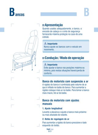 FordCargo
2-21
BBancos
Apresentação
Quando usados adequadamente, o banco, o
encosto de cabeça e o cinto de segurança
fornecerão máxima proteção no caso de uma
colisão.
Importante
Nunca ajuste os bancos com o veículo em
movimento.
Condução / Modo de operação
Importante
Evite ajustar o banco nas posições máxima ou
mínima, pois nestas situações haverá perda de
conforto.
Banco do motorista com suspensão a ar
A rigidez do banco é controlada pelo volume de ar
que é inflado no balão do banco. Para aumentar a
rigidez coloque mais ar no balão. Para tornar o banco
mais macio, tire ar do balão.
Banco do motorista com ajustes
manuais
1. Ajuste longitudinal
Levante a alavanca e ajuste o banco mais próximo
ou mais afastado do volante.
2. Botão de regulagem do ar
Para aumentar a rigidez do banco pressione o lado
esquerdo do botão.
3 4
5
1 2
 