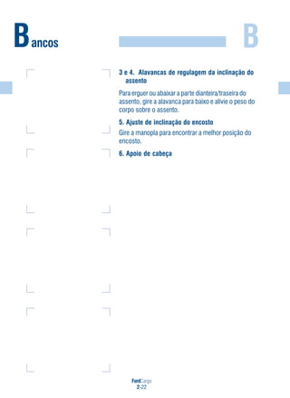 FordCargo
2-22
BBancos
3 e 4. Alavancas de regulagem da inclinação do
assento
Para erguer ou abaixar a parte dianteira/traseira do
assento, gire a alavanca para baixo e alivie o peso do
corpo sobre o assento.
5. Ajuste de inclinação do encosto
Gire a manopla para encontrar a melhor posição do
encosto.
6. Apoio de cabeça
 