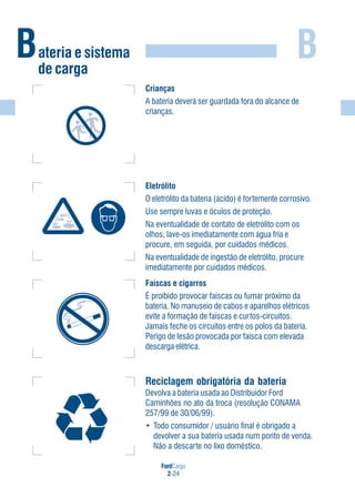 FordCargo
2-24
BBateria e sistema
de carga
Eletrólito
O eletrólito da bateria (ácido) é fortemente corrosivo.
Use sempre luvas e óculos de proteção.
Na eventualidade de contato de eletrólito com os
olhos, lave-os imediatamente com água fria e
procure, em seguida, por cuidados médicos.
Na eventualidade de ingestão de eletrólito, procure
imediatamente por cuidados médicos.
Crianças
A bateria deverá ser guardada fora do alcance de
crianças.
Faíscas e cigarros
É proibido provocar faíscas ou fumar próximo da
bateria. No manuseio de cabos e aparelhos elétricos
evite a formação de faíscas e curtos-circuitos.
Jamais feche os circuitos entre os polos da bateria.
Perigo de lesão provocada por faísca com elevada
descarga elétrica.
Reciclagem obrigatória da bateria
Devolva a bateria usada ao Distribuidor Ford
Caminhões no ato da troca (resolução CONAMA
257/99 de 30/06/99).
• Todo consumidor / usuário final é obrigado a
devolver a sua bateria usada num ponto de venda.
Não a descarte no lixo doméstico.
 