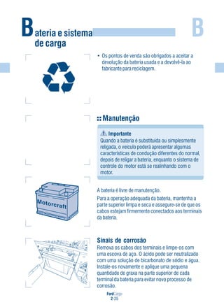 FordCargo
2-25
BBateria e sistema
de carga
• Os pontos de venda são obrigados a aceitar a
devolução da bateria usada e a devolvê-la ao
fabricante para reciclagem.
Sinais de corrosão
Remova os cabos dos terminais e limpe-os com
uma escova de aço. O ácido pode ser neutralizado
com uma solução de bicarbonato de sódio e água.
Instale-os novamente e aplique uma pequena
quantidade de graxa na parte superior de cada
terminal da bateria para evitar novo processo de
corrosão.
Manutenção
Importante
Quando a bateria é substituída ou simplesmente
religada, o veículo poderá apresentar algumas
características de condução diferentes do normal,
depois de religar a bateria, enquanto o sistema de
controle do motor está se realinhando com o
motor.
A bateria é livre de manutenção.
Para a operação adequada da bateria, mantenha a
parte superior limpa e seca e assegure-se de que os
cabos estejam firmemente conectados aos terminais
da bateria.
 