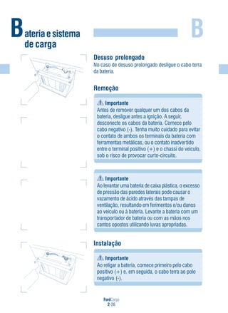 FordCargo
2-26
B
Desuso prolongado
No caso de desuso prolongado desligue o cabo terra
da bateria.
Remoção
Importante
Antes de remover qualquer um dos cabos da
bateria, desligue antes a ignição. A seguir,
desconecte os cabos da bateria. Comece pelo
cabo negativo (-). Tenha muito cuidado para evitar
o contato de ambos os terminais da bateria com
ferramentas metálicas, ou o contato inadvertido
entre o terminal positivo (+) e o chassi do veículo,
sob o risco de provocar curto-circuito.
Importante
Ao levantar uma bateria de caixa plástica, o excesso
de pressão das paredes laterais pode causar o
vazamento de ácido através das tampas de
ventilação, resultando em ferimentos e/ou danos
ao veículo ou à bateria. Levante a bateria com um
transportador de bateria ou com as mãos nos
cantos opostos utilizando luvas apropriadas.
Instalação
Importante
Ao religar a bateria, comece primeiro pelo cabo
positivo (+) e, em seguida, o cabo terra ao polo
negativo (-).
Bateriaesistema
de carga
(-)
(+)
(-)
 