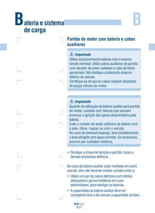 FordCargo
2-27
B
Partida do motor com bateria e cabos
auxiliares
Importante
Utilize exclusivamente baterias com a mesma
tensão nominal. Utilize cabos auxiliares de partida
com alicates de polos isolados e cabo de bitola
apropriada. Não desligue a bateria do sistema
elétrico do veículo.
Certifique-se de que os cabos estejam afastados
de peças móveis do motor.
Importante
Quando da utilização de bateria auxiliar para partida
do motor, cuidado com faíscas que possam
provocar a ignição dos gases desprendidos pela
bateria.
Evite o contato do ácido sulfúrico da bateria com
a pele, olhos, roupas ou com o veículo.
No caso de eventual respingo, lave imediatamente
a área atingida com água corrente. Se necessário,
procure por cuidados médicos.
• Desligue a chave de ignição e partida, luzes e
demais acessórios elétricos.
No caso da bateria auxiliar estar montada em outro
veículo, eles não deverão manter contato entre si.
• Utilize um par de cabos elétricos com bitolas
adequadas e garras metálicas em suas
extremidades, para interligar as baterias.
• A capacidade da bateria auxiliar deve ser
compatível com a do veículo (capacidade similar).
Bateria e sistema
de carga
 