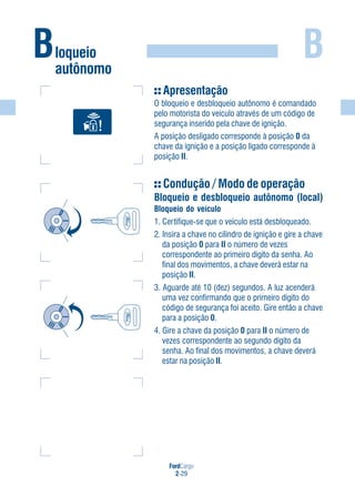 FordCargo
2-29
B
Apresentação
O bloqueio e desbloqueio autônomo é comandado
pelo motorista do veículo através de um código de
segurança inserido pela chave de ignição.
A posição desligado corresponde à posição 0 da
chave da ignição e a posição ligado corresponde à
posição II.
Condução / Modo de operação
Bloqueio e desbloqueio autônomo (local)
Bloqueio do veículo
1. Certifique-se que o veículo está desbloqueado.
2. Insira a chave no cilindro de ignição e gire a chave
da posição 0 para II o número de vezes
correspondente ao primeiro dígito da senha. Ao
final dos movimentos, a chave deverá estar na
posição II.
3. Aguarde até 10 (dez) segundos. A luz acenderá
uma vez confirmando que o primeiro dígito do
código de segurança foi aceito. Gire então a chave
para a posição 0.
4. Gire a chave da posição 0 para II o número de
vezes correspondente ao segundo dígito da
senha. Ao final dos movimentos, a chave deverá
estar na posição II.
Bloqueio
autônomo
 