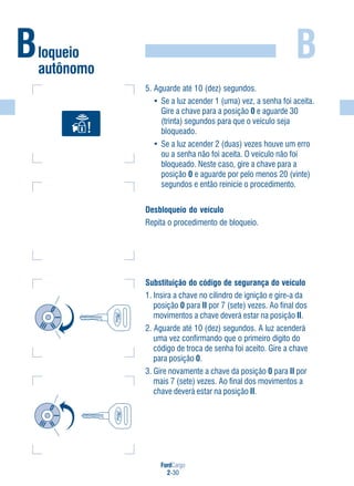 FordCargo
2-30
B
5. Aguarde até 10 (dez) segundos.
• Se a luz acender 1 (uma) vez, a senha foi aceita.
Gire a chave para a posição 0 e aguarde 30
(trinta) segundos para que o veículo seja
bloqueado.
• Se a luz acender 2 (duas) vezes houve um erro
ou a senha não foi aceita. O veículo não foi
bloqueado. Neste caso, gire a chave para a
posição 0 e aguarde por pelo menos 20 (vinte)
segundos e então reinicie o procedimento.
Desbloqueio do veículo
Repita o procedimento de bloqueio.
Substituição do código de segurança do veículo
1. Insira a chave no cilindro de ignição e gire-a da
posição 0 para II por 7 (sete) vezes. Ao final dos
movimentos a chave deverá estar na posição II.
2. Aguarde até 10 (dez) segundos. A luz acenderá
uma vez confirmando que o primeiro dígito do
código de troca de senha foi aceito. Gire a chave
para posição 0.
3. Gire novamente a chave da posição 0 para II por
mais 7 (sete) vezes. Ao final dos movimentos a
chave deverá estar na posição II.
Bloqueio
autônomo
 