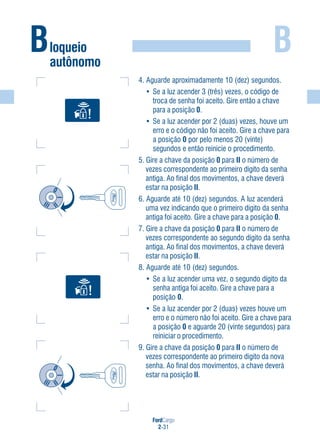FordCargo
2-31
B
4. Aguarde aproximadamente 10 (dez) segundos.
• Se a luz acender 3 (três) vezes, o código de
troca de senha foi aceito. Gire então a chave
para a posição 0.
• Se a luz acender por 2 (duas) vezes, houve um
erro e o código não foi aceito. Gire a chave para
a posição 0 por pelo menos 20 (vinte)
segundos e então reinicie o procedimento.
5. Gire a chave da posição 0 para II o número de
vezes correspondente ao primeiro dígito da senha
antiga. Ao final dos movimentos, a chave deverá
estar na posição II.
6. Aguarde até 10 (dez) segundos. A luz acenderá
uma vez indicando que o primeiro dígito da senha
antiga foi aceito. Gire a chave para a posição 0.
7. Gire a chave da posição 0 para II o número de
vezes correspondente ao segundo dígito da senha
antiga. Ao final dos movimentos, a chave deverá
estar na posição II.
8. Aguarde até 10 (dez) segundos.
• Se a luz acender uma vez, o segundo dígito da
senha antiga foi aceito. Gire a chave para a
posição 0.
• Se a luz acender por 2 (duas) vezes houve um
erro e o número não foi aceito. Gire a chave para
a posição 0 e aguarde 20 (vinte segundos) para
reiniciar o procedimento.
9. Gire a chave da posição 0 para II o número de
vezes correspondente ao primeiro dígito da nova
senha. Ao final dos movimentos, a chave deverá
estar na posição II.
Bloqueio
autônomo
 