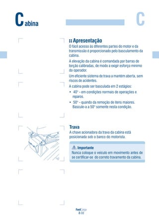 FordCargo
2-33
CCabina
Apresentação
O fácil acesso às diferentes partes do motor e da
transmissão é proporcionado pelo basculamento da
cabina.
A elevação da cabina é comandada por barras de
torção calibradas, de modo a exigir esforço mínimo
do operador.
Um eficiente sistema de trava a mantém aberta, sem
riscos de acidentes.
A cabina pode ser basculada em 2 estágios:
• 40° - em condições normais de operações e
reparos.
• 50° - quando da remoção de itens maiores.
Bascule-a a 50° somente nesta condição.
Trava
A chave acionadora da trava da cabina está
posicionada sob o banco do motorista.
Importante
Nunca coloque o veículo em movimento antes de
se certificar-se do correto travamento da cabina.
 
