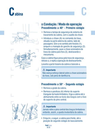 FordCargo
2-35
CCabina
Condução / Modo de operação
Procedimento a 40° - Primeiro estágio
• Remova a tampa de segurança do sistema de
travamento da cabina, com o auxílio da chave.
• Introduza a chave (A) no comando da trava,
situada na parte externa da cabina, lado do
passageiro. Gire-a no sentido anti-horário (1),
empurre a manopla do gancho de segurança (2).
Simultaneamente, puxe a chave acionadora da
trava da cabina para fora (3), destravando o
mecanismo.
Caso a cabina fique presa pela trava de segurança,
retrave-a, e repita a operação de destravamento.
Levante a parte traseira da cabina e bascule-a.
Importante
Não exerça esforço lateral sobre a chave acionadora
da trava, sob pena de danificá-la.
1
2
3
A
Procedimento a 50° - Segundo estágio
• Remova a grade da cabina.
• Remova o parafuso (A) inferior do suporte
triangular da haste limitadora. Erga a cabina até o
alinhamento entre os furos dos braços com o furo
do suporte do pino central.
Importante
Jamais retire o pino central dos braços limitadores
evitando, assim, a queda involuntária da cabina.
• Empurre, a seguir, a cabina para frente, até a
posição de segundo estágio de basculamento.
A
 