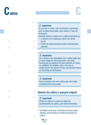 FordCargo
2-36
CCabina
Importante
Se o serviço a ser executado sob a cabina exigir que
o motor esteja em funcionamento, não deixe
ferramentas ou pedaços de pano próximo ao motor
ou ventilador do radiador, sob o risco de se
engancharem nas partes móveis, provocando danos
ao caminhão ou ferimentos.
Importante
Nunca trabalhe sob uma cabina que não esteja
completamente basculada.
• Certifique-se de que o indicador da trava esteja
saliente, para permitir o correto travamento da
cabina.
Retorno da cabina à posição original
Importante
Afaste as mãos e o corpo da região de
assentamento da cabina, para evitar ferimentos.
Importante
Ao acionar o motor, não movimente o caminhão
com a cabina basculada, para reduzir o risco de
ferimentos.
Somente acione o motor com a cabina basculada se:
• A alavanca de mudanças estiver em ponto
morto.
• O freio de estacionamento estiver devidamente
aplicado.
 