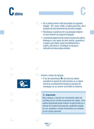 FordCargo
2-37
CCabina
Importante
Não coloque o veículo em movimento antes de
certificar-se do correto travamento da cabina. Uma
cabina destravada pode inclinar-se para frente se o
veículo for freado bruscamente, podendo resultar
em um acidente e causar ferimentos ao condutor
ou em outras pessoas.
Acione a chave de ignição.
• A luz de advertência da trava da cabina
acenderá no painel de instrumentos se a cabina
não ficar corretamente travada na posição de
condução ou se ocorrer uma falha no sistema.
• Se a cabina estiver sido basculada no segundo
estágio - 50°, puxe, então, a cabina para trás, até a
posição de basculamento do primeiro estágio.
• Recoloque o parafuso em sua posição original -
no furo anterior do suporte triangular.
• Levantando ligeiramente a parte traseira da cabina,
desloque o seu apoio do pivô central, puxando-a,
a seguir, para baixo; baixe completamente a
cabina, até travá-la. Certifique-se de que o
indicador da trava esteja retraído.
 