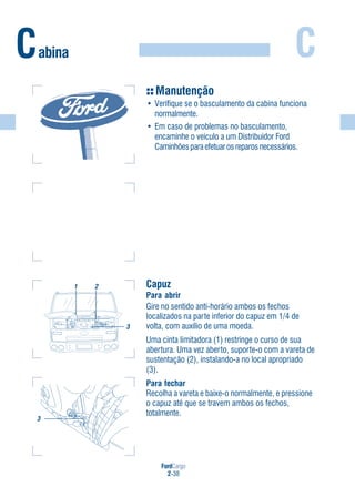 FordCargo
2-38
C
Capuz
Para abrir
Gire no sentido anti-horário ambos os fechos
localizados na parte inferior do capuz em 1/4 de
volta, com auxílio de uma moeda.
Uma cinta limitadora (1) restringe o curso de sua
abertura. Uma vez aberto, suporte-o com a vareta de
sustentação (2), instalando-a no local apropriado
(3).
Para fechar
Recolha a vareta e baixe-o normalmente, e pressione
o capuz até que se travem ambos os fechos,
totalmente.
Cabina
1 2
3
3
Manutenção
• Verifique se o basculamento da cabina funciona
normalmente.
• Em caso de problemas no basculamento,
encaminhe o veículo a um Distribuidor Ford
Caminhõesparaefetuarosreparosnecessários.
 