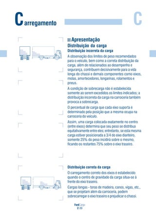 FordCargo
2-39
C
Apresentação
Distribuição da carga
Distribuição incorreta da carga
A observação dos limites de peso recomendados
para o veículo, bem como a correta distribuição da
carga, além de relacionados ao desempenho e
segurança, contribuem decisivamente para a vida
longa do chassi e demais componentes como eixos,
molas, amortecedores, longarinas, rolamentos e
pneus.
A condição de sobrecarga não é estabelecida
somente ao serem excedidos os limites indicados; a
distribuição incorreta da carga na carroceria também
provoca a sobrecarga.
O percentual de carga que cada eixo suporta é
determinado pela posição que a mesma ocupa na
carroceria do veículo.
Assim, uma carga colocada exatamente no centro
(entre eixos) determina que seu peso se distribua
equitativamente entre eles; entretanto, se esta mesma
carga estiver posicionada a 3/4 do eixo dianteiro,
somente 25% do peso incidirá sobre o mesmo,
ficando os restantes 75% sobre o eixo traseiro.
Distribuição correta da carga
O carregamento correto dos eixos é estabelecido
quando o centro de gravidade da carga situa-se à
frente do eixo traseiro.
Cargas longas - toras de madeira, canos, vigas, etc.,
que se projetam além da carroceria, podem
sobrecarregar o eixo traseiro e prejudicar o chassi.
Carregamento
 