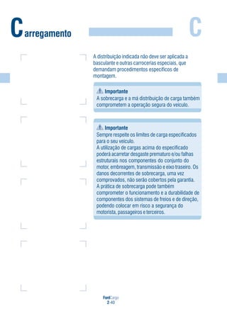 FordCargo
2-40
C
A distribuição indicada não deve ser aplicada a
basculante e outras carrocerias especiais, que
demandam procedimentos específicos de
montagem.
Importante
A sobrecarga e a má distribuição de carga também
comprometem a operação segura do veículo.
Importante
Sempre respeite os limites de carga especificados
para o seu veículo.
A utilização de cargas acima do especificado
poderá acarretar desgaste prematuro e/ou falhas
estruturais nos componentes do conjunto do
motor, embreagem, transmissão e eixo traseiro. Os
danos decorrentes de sobrecarga, uma vez
comprovados, não serão cobertos pela garantia.
A prática de sobrecarga pode também
comprometer o funcionamento e a durabilidade de
componentes dos sistemas de freios e de direção,
podendo colocar em risco a segurança do
motorista, passageiros e terceiros.
Carregamento
 