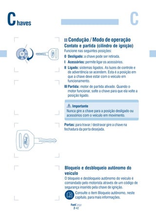 FordCargo
2-42
CChaves
Condução / Modo de operação
Contato e partida (cilindro de ignição)
Funcione nas seguintes posições:
0 Desligado: a chave pode ser retirada.
I Acessórios: permite ligar os acessórios.
II Ligado: sistemas ligados. As luzes de controle e
de advertência se acendem. Esta é a posição em
que a chave deve estar com o veículo em
funcionamento.
III Partida: motor de partida ativado. Quando o
motor funcionar, solte a chave para que ela volte a
posição ligado.
Importante
Nunca gire a chave para a posição desligado ou
acessórios com o veículo em movimento.
Portas: para travar / destravar gire a chave na
fechadura da porta desejada.
Bloqueio e desbloqueio autônomo do
veículo
O bloqueio e desbloqueio autônomo do veículo é
comandado pelo motorista através de um código de
segurança inserido pela chave de ignição.
Consulte o item Bloqueio autônomo, neste
capítulo, para mais informações.
 