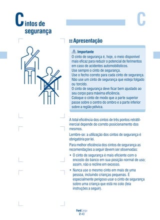 FordCargo
2-43
C
Apresentação
Importante
O cinto de segurança é, hoje, o meio disponível
mais eficaz para reduzir o potencial de ferimentos
em caso de acidentes automobilísticos.
Use sempre o cinto de segurança.
Use o fecho correto para cada cinto de segurança.
Não use um cinto de segurança que esteja folgado
ou torcido.
O cinto de segurança deve ficar bem ajustado ao
seu corpo para máxima eficiência.
Coloque o cinto de modo que a parte superior
passe sobre o centro do ombro e a parte inferior
sobre a região pélvica.
A total eficiência dos cintos de três pontos retrátil-
inercial depende do correto posicionamento dos
mesmos.
Lembre-se: a utilização dos cintos de segurança é
obrigatória por lei.
Para melhor eficiência dos cintos de segurança as
recomendações a seguir devem ser observadas:
• O cinto de segurança é mais eficiente com o
encosto do banco em sua posição normal de uso;
assim, não o recline em excesso.
• Nunca use o mesmo cinto em mais de uma
pessoa, incluindo crianças pequenas. É
especialmente perigoso usar o cinto de segurança
sobre uma criança que está no colo (leia
instruções a seguir).
Cintos de
segurança
 