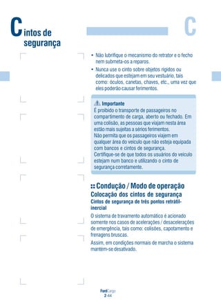 FordCargo
2-44
C
• Não lubrifique o mecanismo do retrator e o fecho
nem submeta-os a reparos.
• Nunca use o cinto sobre objetos rígidos ou
delicados que estejam em seu vestuário, tais
como: óculos, canetas, chaves, etc., uma vez que
eles poderão causar ferimentos.
Importante
É proibido o transporte de passageiros no
compartimento de carga, aberto ou fechado. Em
uma colisão, as pessoas que viajam nesta área
estão mais sujeitas a sérios ferimentos.
Não permita que os passageiros viajem em
qualquer área do veículo que não esteja equipada
com bancos e cintos de segurança.
Certifique-se de que todos os usuários do veículo
estejam num banco e utilizando o cinto de
segurança corretamente.
Condução / Modo de operação
Colocação dos cintos de segurança
Cintos de segurança de três pontos retrátil-
inercial
O sistema de travamento automático é acionado
somente nos casos de acelerações / desacelerações
de emergência, tais como: colisões, capotamento e
frenagens bruscas.
Assim, em condições normais de marcha o sistema
mantém-se desativado.
Cintos de
segurança
 