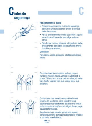 FordCargo
2-45
C
Posicionamento e ajuste
• Posicione corretamente o cinto de segurança,
colocando uma alça sobre o ombro e outra ao
redor dos quadris.
• Para o funcionamento correto dos cintos, a parte
subabdominal deve estar sem folga, rente ao
corpo.
• Para fechar o cinto, introduza a lingueta no fecho,
pressionando-a até obter seu travamento através
do ruído característico.
Liberação
Para liberar o cinto, pressione o botão vermelho do
fecho.
Os cintos deverão ser usados rente ao corpo e
nunca de maneira frouxa. Jamais os utilize sob o
braço. Tal fato, em caso de colisão, o lançará muito
para frente, fazendo com que o cinto perca sua
eficiência.
O cinto deverá ser travado sempre à fivela mais
próxima do seu banco, caso contrário ficará
posicionado incorretamente e durante uma colisão
poderá pressionar regiões mais frágeis de seu corpo,
causando ferimentos.
Jamais use-os de maneira torcida pois perdem
consideravelmente a área para absorção do impacto
e, portanto, sua eficiência.
Cintos de
segurança
 