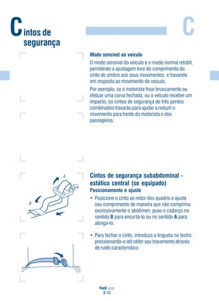 FordCargo
2-46
C
Modo sensível ao veículo
O modo sensível do veículo é o modo normal retrátil,
permitindo a ajustagem livre do comprimento do
cinto de ombro aos seus movimentos, e travando
em resposta ao movimento do veículo.
Por exemplo, se o motorista frear bruscamente ou
efetuar uma curva fechada, ou o veículo receber um
impacto, os cintos de segurança de três pontos
combinados travarão para ajudar a reduzir o
movimento para frente do motorista e dos
passageiros.
Cintos de segurança subabdominal -
estático central (se equipado)
Posicionamento e ajuste
• Posicione o cinto ao redor dos quadris e ajuste
seu comprimento de maneira que não comprima
excessivamente o abdômen; puxe o cadarço no
sentido B para encurtá-lo ou no sentido A para
alongá-lo.
• Para fechar o cinto, introduza a lingueta no fecho,
pressionando-o até obter seu travamento através
de ruído característico.
A
B
Cintos de
segurança
 