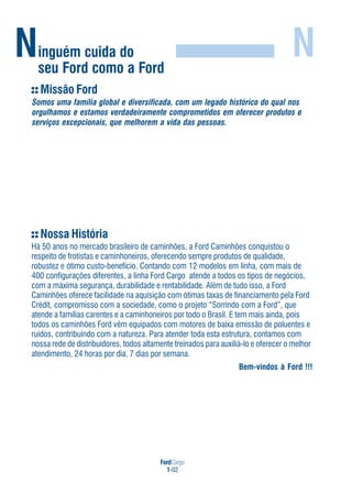FordCargo
1-02
Ninguém cuida do
seu Ford como a Ford
N
Nossa História
Há 50 anos no mercado brasileiro de caminhões, a Ford Caminhões conquistou o
respeito de frotistas e caminhoneiros, oferecendo sempre produtos de qualidade,
robustez e ótimo custo-benefício. Contando com 12 modelos em linha, com mais de
400 configurações diferentes, a linha Ford Cargo atende a todos os tipos de negócios,
com a máxima segurança, durabilidade e rentabilidade. Além de tudo isso, a Ford
Caminhões oferece facilidade na aquisição com ótimas taxas de financiamento pela Ford
Crédit, compromisso com a sociedade, como o projeto “Sorrindo com a Ford”, que
atende a famílias carentes e a caminhoneiros por todo o Brasil. E tem mais ainda, pois
todos os caminhões Ford vêm equipados com motores de baixa emissão de poluentes e
ruídos, contribuindo com a natureza. Para atender toda esta estrutura, contamos com
nossa rede de distribuidores, todos altamente treinados para auxiliá-lo e oferecer o melhor
atendimento, 24 horas por dia, 7 dias por semana.
Bem-vindos à Ford !!!
Missão Ford
Somos uma família global e diversificada, com um legado histórico do qual nos
orgulhamos e estamos verdadeiramente comprometidos em oferecer produtos e
serviços excepcionais, que melhorem a vida das pessoas.
 